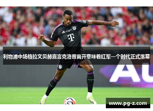 利物浦中场格拉文贝赫直言克洛普离开意味着红军一个时代正式落幕