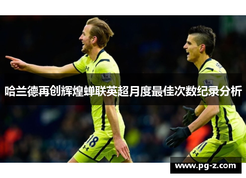 哈兰德再创辉煌蝉联英超月度最佳次数纪录分析