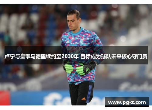 卢宁与皇家马德里续约至2030年 目标成为球队未来核心守门员 卢宁与皇家马德里续约至2030年 目标成为球队未来核心守门员