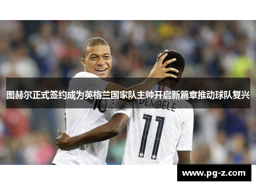 图赫尔正式签约成为英格兰国家队主帅开启新篇章推动球队复兴