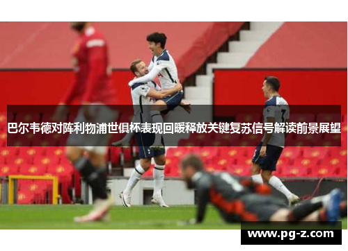 巴尔韦德对阵利物浦世俱杯表现回暖释放关键复苏信号解读前景展望 巴尔韦德对阵利物浦世俱杯表现回暖释放关键复苏信号解读前景展望