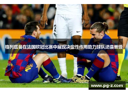格列兹曼在法国欧冠比赛中展现决定性作用助力球队逆袭晋级