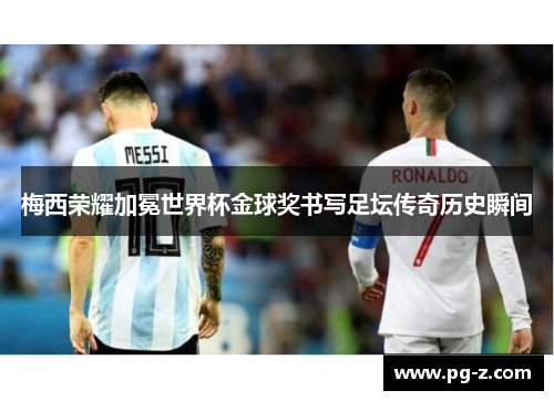 梅西荣耀加冕世界杯金球奖书写足坛传奇历史瞬间 梅西荣耀加冕世界杯金球奖书写足坛传奇历史瞬间
