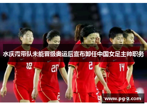 水庆霞带队未能晋级奥运后宣布卸任中国女足主帅职务