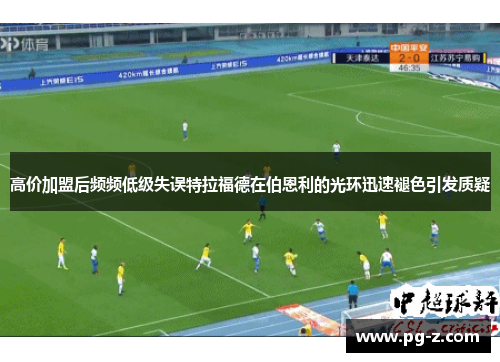 高价加盟后频频低级失误特拉福德在伯恩利的光环迅速褪色引发质疑