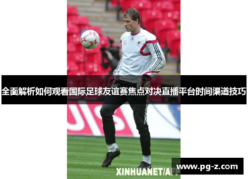 全面解析如何观看国际足球友谊赛焦点对决直播平台时间渠道技巧 全面解析如何观看国际足球友谊赛焦点对决直播平台时间渠道技巧