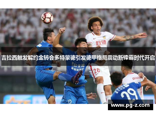 吉拉西触发解约金转会多特蒙德引发德甲格局震动新锋霸时代开启 吉拉西触发解约金转会多特蒙德引发德甲格局震动新锋霸时代开启