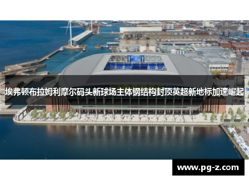 埃弗顿布拉姆利摩尔码头新球场主体钢结构封顶英超新地标加速崛起