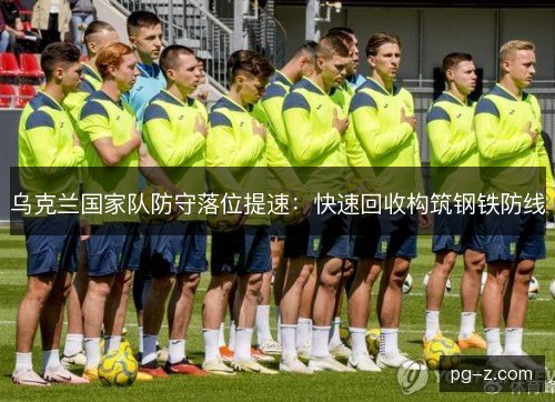 乌克兰国家队防守落位提速:快速回收构筑钢铁防线 乌克兰国家队防守落位提速:快速回收构筑钢铁防线